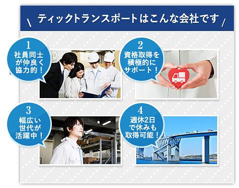 ティックトランスポートはこんな会社です 1.社員同士が仲良く協力的！ 2.資格取得を積極的にサポート！ 3.幅広い世代が活躍中！ 4.週休2日で休みも取得可能！