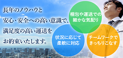 長年のノウハウと安心・安全への高い意識で、満足度の高い運送をお約束いたします。　・梱包や運送での細かな気配り　・状況に応じて柔軟に対応　・チームワークできっちりこなす